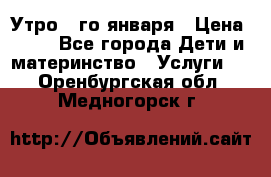  Утро 1-го января › Цена ­ 18 - Все города Дети и материнство » Услуги   . Оренбургская обл.,Медногорск г.